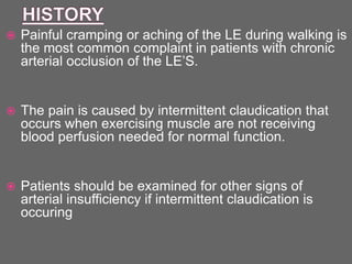  Painful cramping or aching of the LE during walking is
the most common complaint in patients with chronic
arterial occlusion of the LE’S.
 The pain is caused by intermittent claudication that
occurs when exercising muscle are not receiving
blood perfusion needed for normal function.
 Patients should be examined for other signs of
arterial insufficiency if intermittent claudication is
occuring
 