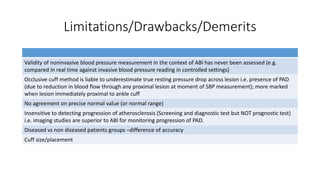 Limitations/Drawbacks/Demerits
Validity of noninvasive blood pressure measurement in the context of ABI has never been assessed (e.g.
compared in real time against invasive blood pressure reading in controlled settings)
Occlusive cuff method is liable to underestimate true resting pressure drop across lesion i.e. presence of PAD
(due to reduction in blood flow through any proximal lesion at moment of SBP measurement); more marked
when lesion immediately proximal to ankle cuff
No agreement on precise normal value (or normal range)
Insensitive to detecting progression of atherosclerosis (Screening and diagnostic test but NOT prognostic test)
i.e. imaging studies are superior to ABI for monitoring progression of PAD.
Diseased vs non diseased patients groups –difference of accuracy
Cuff size/placement
 