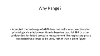Why Range?
• Accepted methodology of ABPI does not make any corrections for
physiological variation over time in baseline brachial SBP or other
confounders for blood pressure measurement like respiratory phase
necessitating a range to be used, rather than a point figure
 
