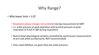 Why Range?
• Why lower limit < 1.0?
• Respiratory phase changes not controlled during measurement of ABPI
• i.e. ankle pressure at peak expiration with brachial pressure at peak
inspiration (3 % fall in SBP during inspiration)
• Beat-to-beat physiological variation controlled by synchronous measurements
at arm and ankle (cumbersome, NOT recommended)
• Over-rapid deflation can gives false low ankle pressure.
 