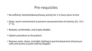 Pre-requisites
• No caffeine/ alcohol/tobacco/heavy activity for 1-2 hours prior to test
• Quiet, warm environment to prevent vasoconstriction of arteries (21- 23 ±
1 o C).
• Relaxed, comfortable, and empty bladder.
• Explain procedure to the patient.
• Remove socks, shoes, and tight clothing to permit placement of pressure
cuffs and access to pulse sites by Doppler.
 