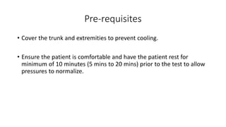 Pre-requisites
• Cover the trunk and extremities to prevent cooling.
• Ensure the patient is comfortable and have the patient rest for
minimum of 10 minutes (5 mins to 20 mins) prior to the test to allow
pressures to normalize.
 