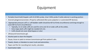 Equipment
• Portable (hand-held) Doppler with 8-10 MHz probe. (Use 5 MHz probe if ankle edema) in working position
• Aneroid sphygmomanometer. (Properly calibrated) (Not pulse palpation or automated BP devices).
• Appropriate pressure cuff i.e. cuff bladder width should be 40 % of limb circumference and long enough to
cover 80 % of arm circumference
• Typically, 12 cm wide cuffs are used for arms and 10 cm wide cuffs at the ankles.
• Extra large adult cuffs might be needed (14 cm).
• Cuffs should not cover distal bypass or ulcer
• Ultrasound transmission gel.
• Alcohol pads to clean the Doppler.
• Gauze, tissue or pads to remove transmission gel from patient’s skin.
• Towels, sheets, or blankets to cover trunk and extremities.
• Paper and Pen for recording test results; calculator.
• Examination table
 