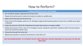 How to Perform?
A. Measure Brachial pressures with Doppler
• Arm should be relaxed, supported and at heart level.
• Palpate the brachial pulse to determine location to obtain an audible pulse
• Apply transmission gel over the pulse site
• Place the tip of the Doppler probe at a 45 -60 degree angle pointed towards patient’s head until an audible pulse signal
is obtained
• Inflate the pressure cuff 20-30 mmHg above the point where pulse is no longer audible.
• Deflate the pressure cuff at a rate of 2-3 mmHg per second, noting the manometer reading at which first pulse signal is
heard and record that systolic value.
• Cleanse/remove gel from pulse site
• Repeat the procedure to measure the pressure on the other arm
USE THE HIGHER/HIGHEST OF THE RIGHT OR LEFT ARM’S BRACHIAL SYSTOLIC PRESSURES TO CALCULATE THE ABI FOR
BOTH LEGS.
 