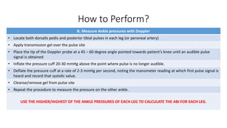 How to Perform?
B. Measure Ankle pressures with Doppler
• Locate both dorsalis pedis and posterior tibial pulses in each leg (or peroneal artery)
• Apply transmission gel over the pulse site
• Place the tip of the Doppler probe at a 45 – 60 degree angle pointed towards patient’s knee until an audible pulse
signal is obtained
• Inflate the pressure cuff 20-30 mmHg above the point where pulse is no longer audible.
• Deflate the pressure cuff at a rate of 2-3 mmHg per second, noting the manometer reading at which first pulse signal is
heard and record that systolic value.
• Cleanse/remove gel from pulse site
• Repeat the procedure to measure the pressure on the other ankle.
USE THE HIGHER/HIGHEST OF THE ANKLE PRESSURES OF EACH LEG TO CALCULATE THE ABI FOR EACH LEG.
 