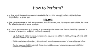How to Perform?
• If flow is still detected at maximum level of inflation (300 mmHg), cuff should be deflated
immediately to avoid pain
SEQUENCE
• The same sequence of limb measurement should be used, and the sequence should be the same
for all patients within same practice.
• If 1st arm measurement is 10 mmHg or greater than the other arm, then it should be repeated at
the end of sequence, and the 2 numbers averaged.
• e.g. starting with right arm and counter clock wise sequence (i.e. right arm, right leg, left leg, left arm); right
arm value repeated and averaged.
• If difference between 2 numbers > 10 mmHg, only second measurement used to lessen white coat effect.
• If entire sequence of ABI is repeated, then order should be reversed (clockwise sequence should follow
counterclockwise sequence).
 