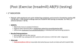 (Post-)Exercise (treadmill) AB(P)I (testing)
• 1st INDICATION
• Patients with exertional non-joint-related leg symptoms and normal or borderline resting ABI
(>0.90 and ≤ 1.40) should undergo exercise treadmill ABI testing to evaluate for PAD (i.e.
arterial stenosis < 50 %).
• MERITS:
• Objectively measure symptom limitations
• Diagnose lower extremity PAD in symptomatic patient but normal/borderline ABPI
• Differentiate claudication from pseudoclaudication in individuals with exertional leg symptoms.
• Results/Interpretations
• Normally ABPI will rise after exercise
• Normal ABPI may subsequently fall in patients with ischemia (> 20 % fall in ABI = diagnostic)
• Alternate
• Pedal plantarflexion ABI test reasonable alternative because results correlate well with treadmill ABIs.
 