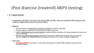 (Post-)Exercise (treadmill) AB(P)I (testing)
• 2nd INDICATION
• In patients with PAD and abnormal resting ABI (≤ 0.90), exercise treadmill ABI testing can be
useful to objectively assess functional status.
• MERITS
• Documentation of magnitude of symptom limitation in patients with PAD
• Provide objective data that can demonstrate safety of exercise;
• help to individualize exercise prescriptions in patients before initiation of a formal program of structured
exercise training.
• Measure functional improvement obtained in response to claudication treatment (e.g. structured
exercise program or revascularization) (changes less than 0.15 in serial readings insignificant)
• Alternate
• 6-minute walk test in corridor is reasonable alternative to treadmill ABI testing for assessment of
functional status.
 