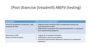(Post-)Exercise (treadmill) AB(P)I (testing)
Resting ABI Role of exercise treadmill ABPI
normal or borderline (>0.90 and ≤ 1.40)
(evaluate for PAD)
• Diagnose lower extremity PAD in symptomatic patient but
normal/borderline ABPI
• Differentiate claudication from pseudoclaudication in individuals
with exertional leg symptoms.
Abnormal (≤ 0.90)
(assess functional status)
• magnitude of symptom limitation
• individualize exercise prescriptions
• functional improvement obtained in response to claudication
treatment
 