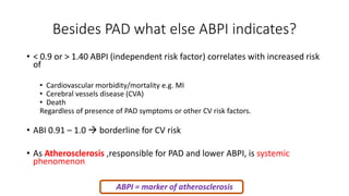 Besides PAD what else ABPI indicates?
• < 0.9 or > 1.40 ABPI (independent risk factor) correlates with increased risk
of
• Cardiovascular morbidity/mortality e.g. MI
• Cerebral vessels disease (CVA)
• Death
Regardless of presence of PAD symptoms or other CV risk factors.
• ABI 0.91 – 1.0  borderline for CV risk
• As Atherosclerosis ,responsible for PAD and lower ABPI, is systemic
phenomenon
ABPI = marker of atherosclerosis
 
