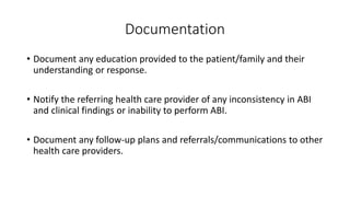Documentation
• Document any education provided to the patient/family and their
understanding or response.
• Notify the referring health care provider of any inconsistency in ABI
and clinical findings or inability to perform ABI.
• Document any follow-up plans and referrals/communications to other
health care providers.
 