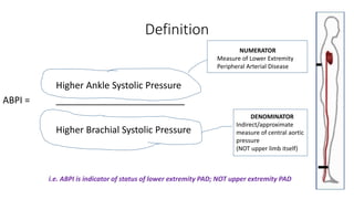Definition
Higher Ankle Systolic Pressure
ABPI = _________________________
Higher Brachial Systolic Pressure
NUMERATOR
Measure of Lower Extremity
Peripheral Arterial Disease
DENOMINATOR
Indirect/approximate
measure of central aortic
pressure
(NOT upper limb itself)
i.e. ABPI is indicator of status of lower extremity PAD; NOT upper extremity PAD
 