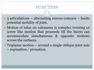 FUNCTION
 3 articulations – alternating convex-concave – limits
potential mobility of joint.
 Motion of talus on calcaneus is complex twisting or
screw like motion that proceeds till the facets can
accommodate simultaneous & opposite motions
across the surfaces.
 Triplanar motion – around a single oblique joint axis
– supination / pronation.
 