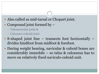  Also called as mid-tarsal or Chopart joint.
 Compound joint formed by –
 Talonavicular joint &
 Calcaneo-cuboid joint
 S-shaped joint line – transects foot horizontally –
divides hindfoot from midfoot & forefoot.
 During weight bearing, navicular & cuboid bones are
considerably immobile – so talus & calcaneus has to
move on relatively fixed naviculo-cuboid unit.
 
