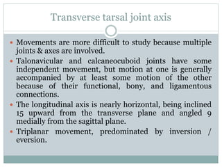 Transverse tarsal joint axis
 Movements are more difficult to study because multiple
joints & axes are involved.
 Talonavicular and calcaneocuboid joints have some
independent movement, but motion at one is generally
accompanied by at least some motion of the other
because of their functional, bony, and ligamentous
connections.
 The longitudinal axis is nearly horizontal, being inclined
15 upward from the transverse plane and angled 9
medially from the sagittal plane.
 Triplanar movement, predominated by inversion /
eversion.
 