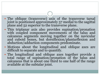  The oblique (transverse) axis of the transverse tarsal
joint is positioned approximately 57 medial to the sagittal
plane and 52 superior to the transverse plane.
 This triplanar axis also provides supination/pronation
with coupled component movements of the talus and
calcaneus segments moving together on the navicular
and cuboid bones, but dorsiflexion/plantarflexion and
abduction/adduction components predominate.
 Motions about the longitudinal and oblique axes are
difficult to separate and to quantify.
 The longitudinal and oblique axes together provide a
total range of supination/pronation of the talus and
calcaneus that is about one third to one half of the range
available at the subtalar joint.
 