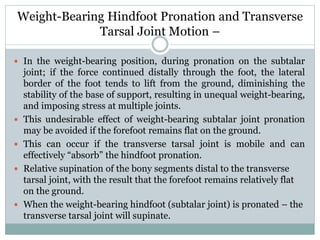 Weight-Bearing Hindfoot Pronation and Transverse
Tarsal Joint Motion –
 In the weight-bearing position, during pronation on the subtalar
joint; if the force continued distally through the foot, the lateral
border of the foot tends to lift from the ground, diminishing the
stability of the base of support, resulting in unequal weight-bearing,
and imposing stress at multiple joints.
 This undesirable effect of weight-bearing subtalar joint pronation
may be avoided if the forefoot remains flat on the ground.
 This can occur if the transverse tarsal joint is mobile and can
effectively “absorb” the hindfoot pronation.
 Relative supination of the bony segments distal to the transverse
tarsal joint, with the result that the forefoot remains relatively flat
on the ground.
 When the weight-bearing hindfoot (subtalar joint) is pronated – the
transverse tarsal joint will supinate.
 
