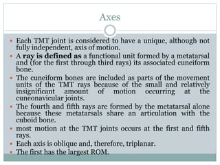 Axes
 Each TMT joint is considered to have a unique, although not
fully independent, axis of motion.
 A ray is defined as a functional unit formed by a metatarsal
and (for the first through third rays) its associated cuneiform
bone.
 The cuneiform bones are included as parts of the movement
units of the TMT rays because of the small and relatively
insignificant amount of motion occurring at the
cuneonavicular joints.
 The fourth and fifth rays are formed by the metatarsal alone
because these metatarsals share an articulation with the
cuboid bone.
 most motion at the TMT joints occurs at the first and fifth
rays.
 Each axis is oblique and, therefore, triplanar.
 The first has the largest ROM.
 