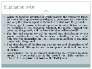 Supination twist
 When the hindfoot pronates in weightbearing, the transverse tarsal
joint generally supinate to some degree to counterrotate the forefoot
and keep the plantar aspect of the foot in contact with the ground.
 If the range of transverse tarsal supination is not sufficient to meet
the demands of the pronating hindfoot, the medial forefoot will
press into the ground, and the lateral forefoot will tend to lift.
 The first and second ray will be pushed into dorsiflexion by the
ground reaction force, and the muscles controlling the fourth and
fifth rays will plantarflex the TMT joints in an attempt to maintain
contact with the ground.
 Both dorsiflexion of the first and second rays and plantarflexion of
the fourth and fifth rays include the component motion of inversion
of the ray.
 Consequently, the entire forefoot undergoes an inversion rotation
around a hypothetical axis at the second ray. This rotation is
referred to as supination twist of the TMT joints.
 