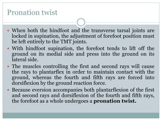 Pronation twist
 When both the hindfoot and the transverse tarsal joints are
locked in supination, the adjustment of forefoot position must
be left entirely to the TMT joints.
 With hindfoot supination, the forefoot tends to lift off the
ground on its medial side and press into the ground on its
lateral side.
 The muscles controlling the first and second rays will cause
the rays to plantarflex in order to maintain contact with the
ground, whereas the fourth and fifth rays are forced into
dorsiflexion by the ground reaction force.
 Because eversion accompanies both plantarflexion of the first
and second rays and dorsiflexion of the fourth and fifth rays,
the forefoot as a whole undergoes a pronation twist.
 