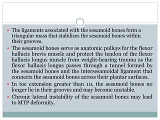  The ligaments associated with the sesamoid bones form a
triangular mass that stabilizes the sesamoid bones within
their grooves.
 The sesamoid bones serve as anatomic pulleys for the flexor
hallucis brevis muscle and protect the tendon of the flexor
hallucis longus muscle from weight-bearing trauma as the
flexor hallucis longus passes through a tunnel formed by
the sesamoid bones and the intersesamoidal ligament that
connects the sesamoid bones across their plantar surfaces.
 In toe extension greater than 10, the sesamoid bones no
longer lie in their grooves and may become unstable.
 Chronic lateral instability of the sesamoid bones may lead
to MTP deformity.
 