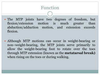Function
 The MTP joints have two degrees of freedom, but
flexion/extension motion is much greater than
abduction/adduction motion, and extension exceeds
flexion.
 Although MTP motions can occur in weight-bearing or
non–weight-bearing, the MTP joints serve primarily to
allow the weight-bearing foot to rotate over the toes
through MTP extension (known as the metatarsal break)
when rising on the toes or during walking.
 