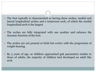  The foot typically is characterized as having three arches: medial and
lateral longitudinal arches and a transverse arch, of which the medial
longitudinal arch is the largest.
 The arches are fully integrated with one another and enhance the
dynamic function of the foot.
 The arches are not present at birth but evolve with the progression of
weight-bearing.
 By 5 years of age, as children approached gait parameters similar to
those of adults, the majority of children had developed an adult like
arch.
 