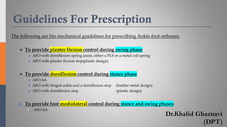 Guidelines For Prescription
The following are bio mechanical guidelines for prescribing Ankle-foot orthoses:
◼ To provide planter flexion control during swing phase
 AFO with dorsiflexion spring assist, either a PLS or a metal coil spring
 AFO with planter flexion stop(plastic design)
◼ To provide dorsiflexion control during stance phase
 AFO-SA
 AFO with hinged ankle and a dorsiflexion stop (leather metal design)
 AFO with dorsiflexion stop (plastic design)
 To provide foot mediolateral control during stance and swing phases
▪ AFO-SA
Dr.Khalid Ghaznavi
(DPT)
 