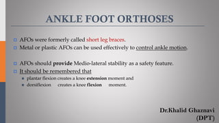 ANKLE FOOT ORTHOSES
 AFOs were formerly called short leg braces.
 Metal or plastic AFOs can be used effectively to control ankle motion.
 AFOs should provide Medio-lateral stability as a safety feature.
 It should be remembered that
◼ plantar flexion creates a knee extension moment and
◼ dorsiflexion creates a knee flexion moment.
Dr.Khalid Ghaznavi
(DPT)
 