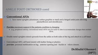 ANKLE FOOT ORTHOSES contd
 Conventional AFOs
 have metal uprights (aluminum, carbon graphite or steel) and a hinged ankle joint allowing
plantarflexion and dorsiflexion.
 Provides maximum support if the patients condition is changing
◼ (e.g. peripheral edema), conventional metal AFOs may be easier to alter to accommodate changes than molded
AFOs.
 Double metal uprights extend upwards from the ankle on both sides of the leg and attach to a calf band.
 Conventional AFO, calf band (metal with leather lining or plastic);
 provides proximal stabilization on leg; anterior opening and buckle or velcro closure.
Dr.Khalid Ghaznavi
(DPT)
 