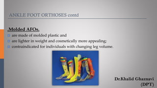 .Molded AFOs.
 are made of molded plastic and
 are lighter in weight and cosmetically more appealing;
 contraindicated for individuals with changing leg volume.
ANKLE FOOT ORTHOSES contd
Dr.Khalid Ghaznavi
(DPT)
 