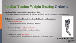 Patellar Tendon Weight Bearing Orthosis
In certain pathological conditions of the lower limb,
◼ the stress of weight-bearing cannot be tolerated because of pain or the possibility of tissue damage.
 Pathologies encountered in such situations fall into 3 broad categories:
◼ Those affecting bone,
 such as delayed unions or nonunion of fractures.
◼ Those involving the ankle or foot joints,
 such as traumatic arthritis or similar conditions.
◼ Those involving the soft tissue,
 such as ulcers and traumatic loss of the heel pad or other soft tissues.
Dr.Khalid Ghaznavi
(DPT)
 
