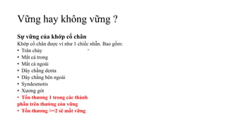 Vững hay không vững ?
Sự vững của khớp cổ chân
Khớp cổ chân được ví như 1 chiếc nhẫn. Bao gồm:
• Trân chày
• Mắt cá trong
• Mắt cá ngoài
• Dây chằng denta
• Dây chằng bên ngoài
• Syndesmotis
• Xương gót
• Tổn thương 1 trong các thành
phần trên thường còn vững
• Tổn thương >=2 sẽ mất vững
 