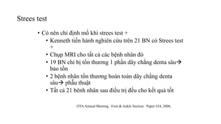 Strees test
• Có nên chỉ định mổ khi strees test +
• Kenneth tiến hành nghiên cứu trên 21 BN có Strees test
+
• Chụp MRI cho tất cả các bệnh nhân đó
• 19 BN chỉ bị tổn thương 1 phần dây chằng denta sâu
bảo tồn
• 2 bệnh nhân tổn thương hoàn toàn dây chằng denta
sâu phẫu thuật
• Tất cả 21 bênh nhân sau điều trị đều cho kết quả tốt
OTAAnnual Meeting. Foot & Ankle Section. Paper #24, 2006.
 