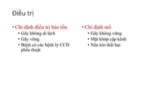 Điều trị
• Chỉ định điều trị bảo tồn
• Gãy không di lệch
• Gãy vững
• Bênh có các bệnh lý CCĐ
phẫu thuật
• Chỉ định mổ
• Gãy không vững
• Mặt khớp cập kênh
• Nắn kín thất bại
 