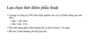 Lựa chọn thời điểm phẫu thuật
• Carrage và cộng sự 1991 thực hiện nghiên cứu về tỷ lệ biến chứng sau mổ
1991
• Mổ > 24h 44%
• Mổ <24h 5.3%
• Nếu tình trạng phần mềm không tốt, có thể trì hoãn 7-10 ngày
• Mổ sau 2 tuần thường cho kết quả xấu
 