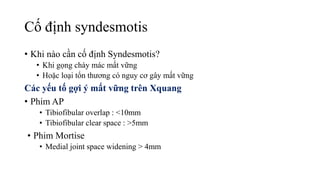 Cố định syndesmotis
• Khi nào cần cố định Syndesmotis?
• Khi gọng chày mác mất vững
• Hoặc loại tổn thương có nguy cơ gây mất vững
Các yếu tố gợi ý mất vững trên Xquang
• Phim AP
• Tibiofibular overlap : <10mm
• Tibiofibular clear space : >5mm
• Phim Mortise
• Medial joint space widening > 4mm
 