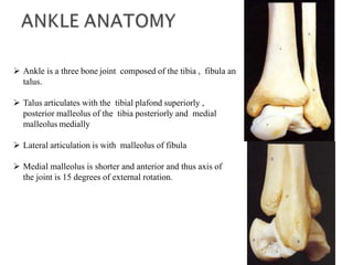  Ankle is a three bone joint composed of the tibia , fibula an
talus.
 Talus articulates with the tibial plafond superiorly ,
posterior malleolus of the tibia posteriorly and medial
malleolus medially
 Lateral articulation is with malleolus of fibula
 Medial malleolus is shorter and anterior and thus axis of
the joint is 15 degrees of external rotation.
 