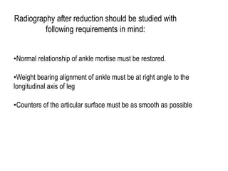 Radiography after reduction should be studied with
following requirements in mind:
•Normal relationship of ankle mortise must be restored.
•Weight bearing alignment of ankle must be at right angle to the
longitudinal axis of leg
•Counters of the articular surface must be as smooth as possible
 
