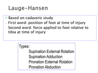  Based on cadaveric study
• First word: position of foot at time of injury
• Second word: force applied to foot relative to
tibia at time of injury
Types:
Supination External Rotation
Supination Adduction
Pronation External Rotation
Pronation Abduction
 