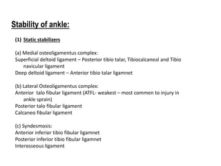 Stability of ankle:
(1) Static stabilizers
(a) Medial osteoligamentus complex:
Superficial deltoid ligament – Posterior tibio talar, Tibiocalcaneal and Tibio
navicular ligament
Deep deltoid ligament – Anterior tibio talar ligamnet
(b) Lateral Osteoligamentus complex:
Anterior talo fibular ligament (ATFL- weakest – most commen to injury in
ankle sprain)
Posterior talo fibular ligament
Calcaneo fibular ligament
(c) Syndesmosis:
Anterior inferior tibio fibular ligamnet
Posterior inferior tibio fibular ligamnet
Interosseous ligament
 