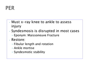 • Must x-ray knee to ankle to assess
injury
• Syndesmosis is disrupted in most cases
– Eponym: Maissoneuve Fracture
• Restore:
– Fibular length and rotation
– Ankle mortise
– Syndesmotic stability
 