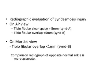 • Radiographic evaluation of Syndesmosis injury
• On AP view
– Tibio fibular clear space > 5mm (synd-A)
– Tibio fibular overlap <5mm (synd-B)
• On Mortise view
- Tibio fibular overlap <1mm (synd-B)
Comparison radiograph of opposite normal ankle is
more accurate.
 