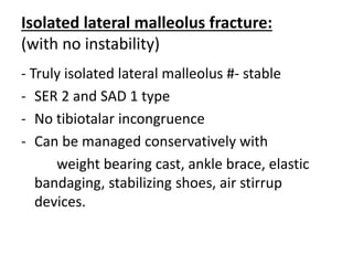 Isolated lateral malleolus fracture:
(with no instability)
- Truly isolated lateral malleolus #- stable
- SER 2 and SAD 1 type
- No tibiotalar incongruence
- Can be managed conservatively with
weight bearing cast, ankle brace, elastic
bandaging, stabilizing shoes, air stirrup
devices.
 