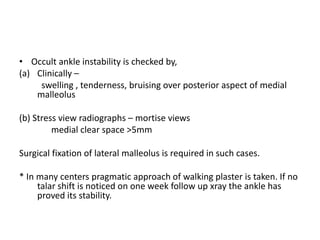 • Occult ankle instability is checked by,
(a) Clinically –
swelling , tenderness, bruising over posterior aspect of medial
malleolus
(b) Stress view radiographs – mortise views
medial clear space >5mm
Surgical fixation of lateral malleolus is required in such cases.
* In many centers pragmatic approach of walking plaster is taken. If no
talar shift is noticed on one week follow up xray the ankle has
proved its stability.
 