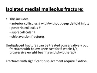 Isolated medial malleolus fracture:
• This includes
- anterior colliculus # with/without deep deltoid injuty
- posterio colliculus #
- supracollicular #
- chip avulsion fractures
Undisplaced fractures can be treated conservatively but
fractures with below knee cast for 6 weeks f/b
progressive ewight bearing and phyiotherapy
Fractures with significant displacement require fixation.
 