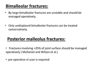 Bimalleolar fractures:
• By large bimalleolar fractures are unstable and should be
managed operatively.
• Only undisplaced bimalleolar fractures can be treated
conservatively.
Posterior malleolus fractures:
• Fractures involving >25% of joint surface should be managed
operatively ( McDaniel and Wilson et al.)
• pre operative ct scan is required
 
