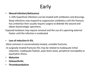 Early
• Wound infection/dehiscence
1–10% Superficial infections can be treated with antibiotics and dressings.
Deep infections may respond to suppression antibiotics until the fracture
has united but then usually require surgery to debride the wound and
obtain bacteriologic specimens.
Exposed hardware may require removal and the use of a spanning external
fixator until the infection is eradicated
• Loss of reduction 0–2%.
-Most common in conservatively treated, unstable fractures.
-In surgically treated fractures this may be related to inadequate initial
reduction, inadequate fixation, poor bone stock, peripheral neuropathy or
psychiatric illness.
• Malunion
• Osteoarthritis
• Thromboembolism
 