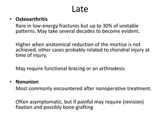 Late
• Osteoarthritis
Rare in low-energy fractures but up to 30% of unstable
patterns. May take several decades to become evident.
Higher when anatomical reduction of the mortise is not
achieved, other cases probably related to chondral injury at
time of injury.
May require functional bracing or an arthrodesis
• Nonunion
Most commonly encountered after nonoperative treatment.
Often asymptomatic, but if painful may require (revision)
fixation and possibly bone grafting
 