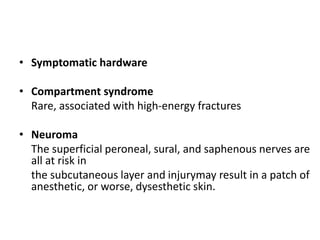 • Symptomatic hardware
• Compartment syndrome
Rare, associated with high-energy fractures
• Neuroma
The superficial peroneal, sural, and saphenous nerves are
all at risk in
the subcutaneous layer and injurymay result in a patch of
anesthetic, or worse, dysesthetic skin.
 